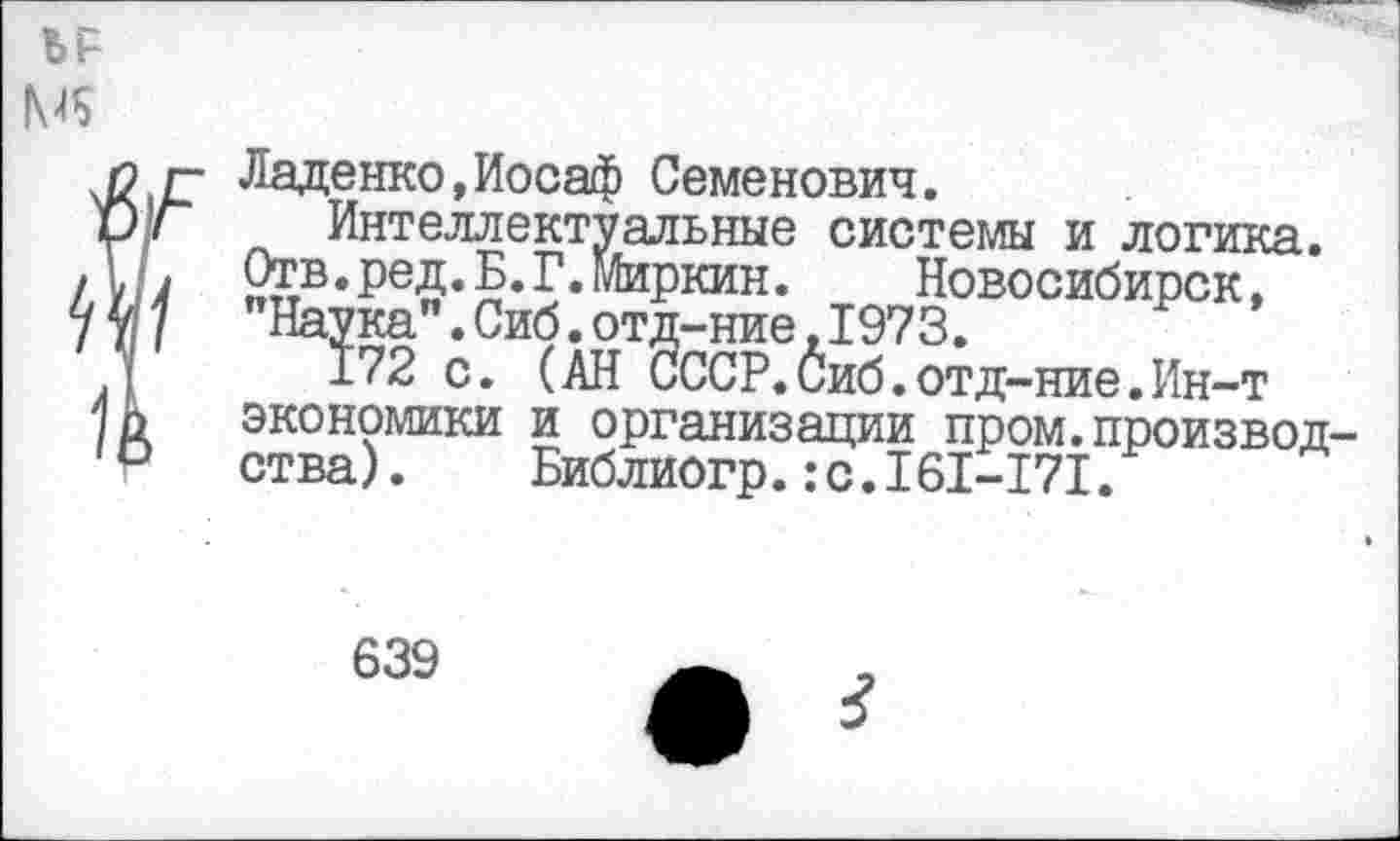 ﻿ЪР
Ладенко.Иосаф Семенович.
Интеллектуальные системы и логика. Отв.ред.Б.Г.Миркин. Новосибирск.
Наука".Сиб.отд-ние,1973.
172 с. (АН СССР.Сиб.отд-ние.Ин-т
экономики и организации пром.производства) .	Библиогр.:с.161-171.
639
